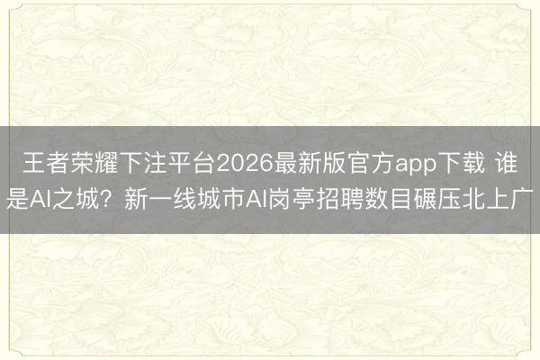 王者荣耀下注平台2026最新版官方app下载 谁是AI之城？新一线城市AI岗亭招聘数目碾压北上广