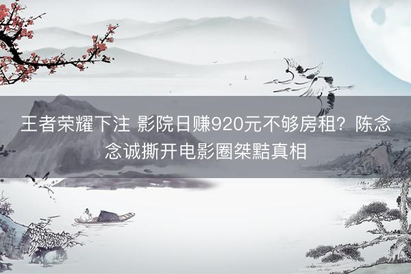 王者荣耀下注 影院日赚920元不够房租？陈念念诚撕开电影圈桀黠真相