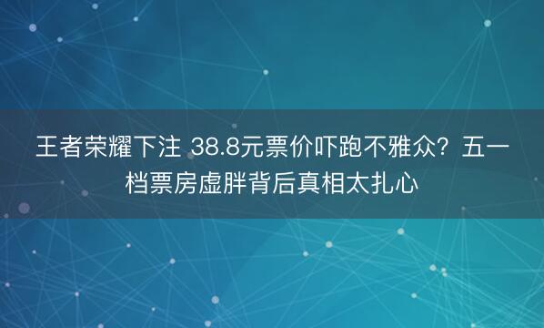 王者荣耀下注 38.8元票价吓跑不雅众？五一档票房虚胖背后真相太扎心