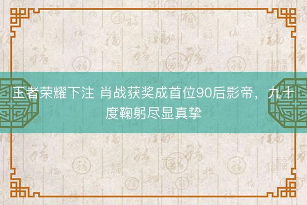 王者荣耀下注 肖战获奖成首位90后影帝，九十度鞠躬尽显真挚