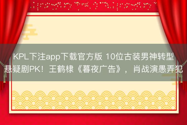 KPL下注app下载官方版 10位古装男神转型悬疑剧PK！王鹤棣《暮夜广告》，肖战演愚弄犯