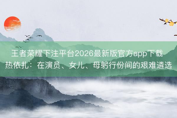 王者荣耀下注平台2026最新版官方app下载 热依扎：在演员、女儿、母躬行份间的艰难遴选