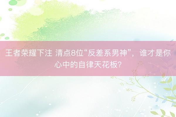 王者荣耀下注 清点8位“反差系男神”，谁才是你心中的自律天花板？