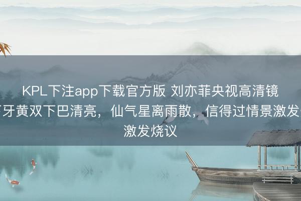 KPL下注app下载官方版 刘亦菲央视高清镜头下牙黄双下巴清亮，仙气星离雨散，信得过情景激发烧议