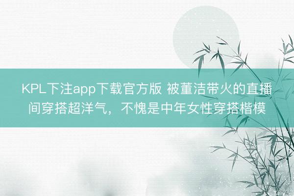 KPL下注app下载官方版 被董洁带火的直播间穿搭超洋气，不愧是中年女性穿搭楷模