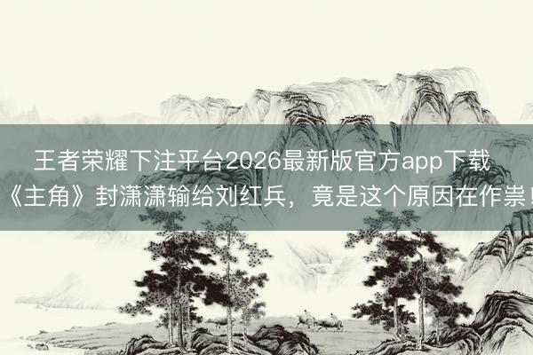 王者荣耀下注平台2026最新版官方app下载 《主角》封潇潇输给刘红兵，竟是这个原因在作祟！