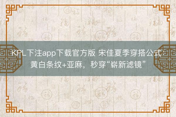 KPL下注app下载官方版 宋佳夏季穿搭公式：黄白条纹+亚麻，秒穿“崭新滤镜”