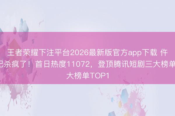 王者荣耀下注平台2026最新版官方app下载 仵作皇妃杀疯了！首日热度11072，登顶腾讯短剧三大榜单TOP1