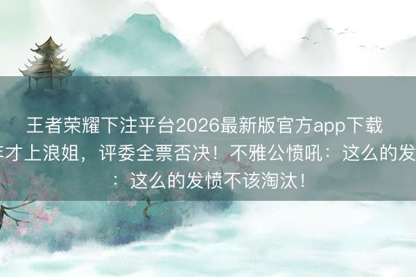 王者荣耀下注平台2026最新版官方app下载 代斯熬了4年才上浪姐，评委全票否决！不雅公愤吼：这么的发愤不该淘汰！