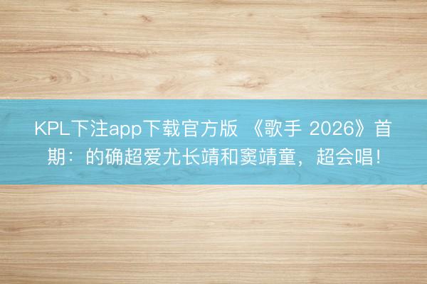 KPL下注app下载官方版 《歌手 2026》首期：的确超爱尤长靖和窦靖童，超会唱！