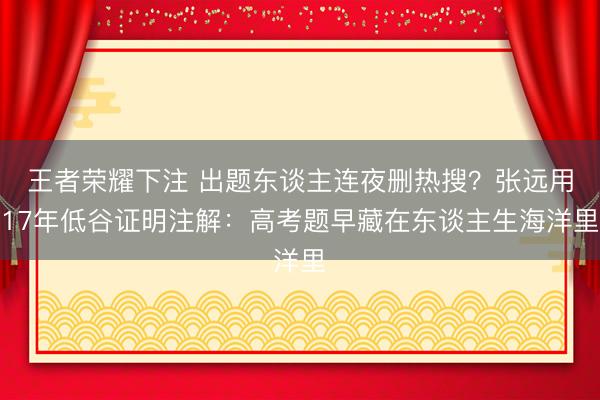 王者荣耀下注 出题东谈主连夜删热搜?张远用17年低谷证明注解:高考题早藏在东谈主生海洋里