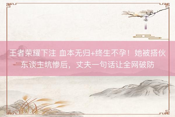 王者荣耀下注 血本无归+终生不孕!她被搭伙东谈主坑惨后,丈夫一句话让全网破防