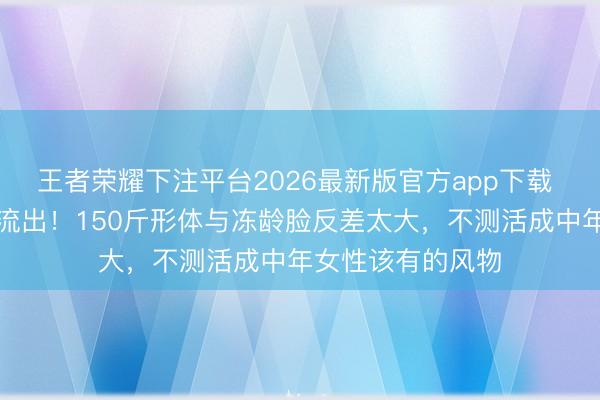 王者荣耀下注平台2026最新版官方app下载 江珊无滤镜生图流出!150斤形体与冻龄脸反差太大,不测活成中年女性该有的风物