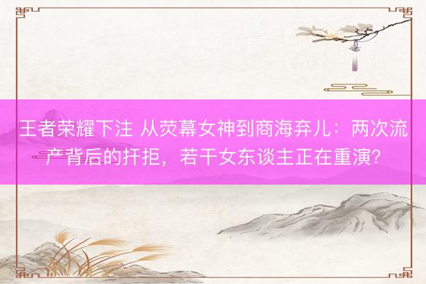 王者荣耀下注 从荧幕女神到商海弃儿：两次流产背后的扞拒，若干女东谈主正在重演？