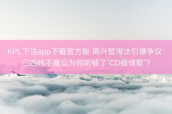KPL下注app下载官方版 周兴哲淘汰引爆争议：三四线不雅众为何听够了‘CD级情歌’？