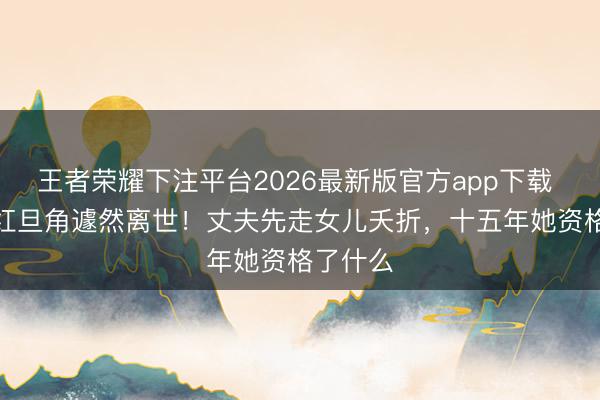 王者荣耀下注平台2026最新版官方app下载 TVB当红旦角遽然离世！丈夫先走女儿夭折，十五年她资格了什么
