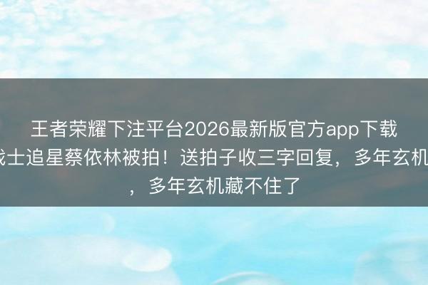 王者荣耀下注平台2026最新版官方app下载 六边形战士追星蔡依林被拍！送拍子收三字回复，多年玄机藏不住了