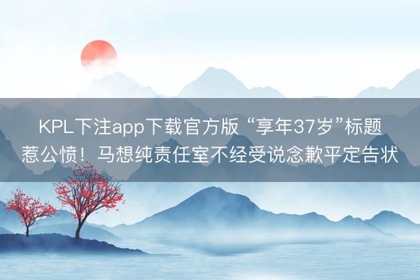 KPL下注app下载官方版 “享年37岁”标题惹公愤！马想纯责任室不经受说念歉平定告状