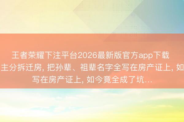 王者荣耀下注平台2026最新版官方app下载 上海一家东说念主分拆迁房， 把孙辈、祖辈名字全写在房产证上， 如今竟全成了坑…