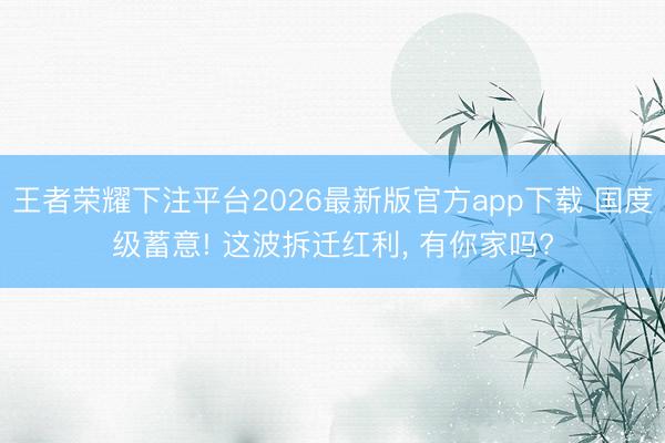 王者荣耀下注平台2026最新版官方app下载 国度级蓄意! 这波拆迁红利， 有你家吗?