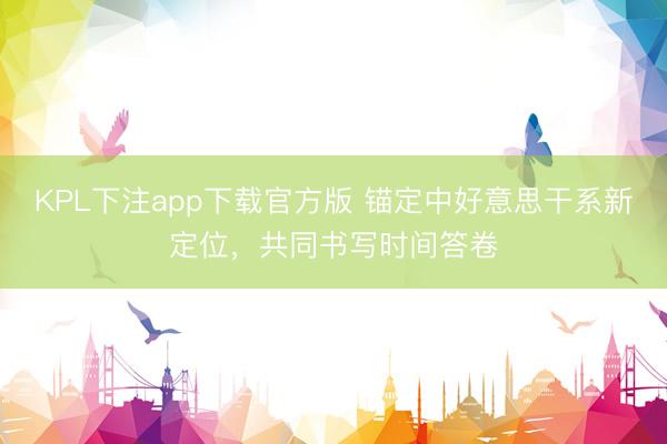 KPL下注app下载官方版 锚定中好意思干系新定位，共同书写时间答卷