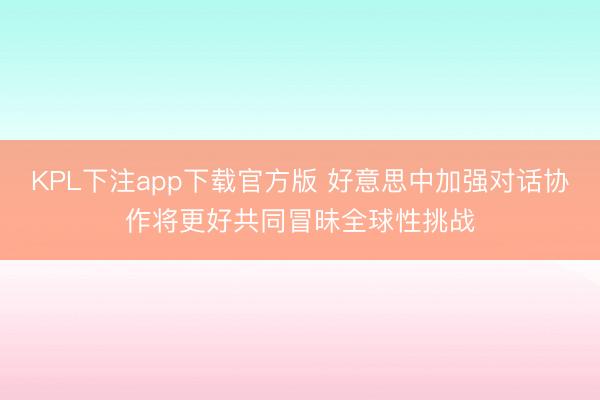 KPL下注app下载官方版 好意思中加强对话协作将更好共同冒昧全球性挑战