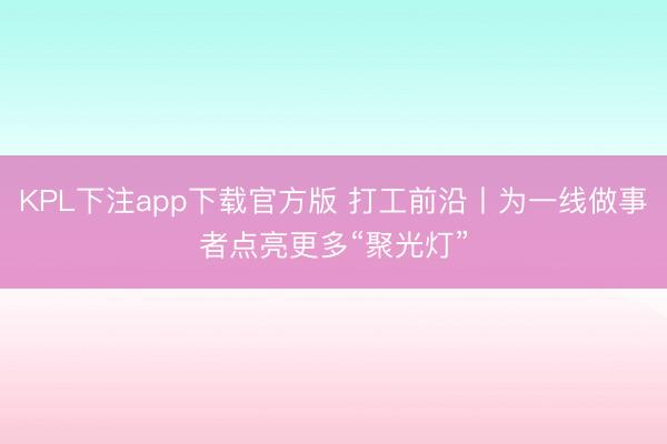 KPL下注app下载官方版 打工前沿丨为一线做事者点亮更多“聚光灯”