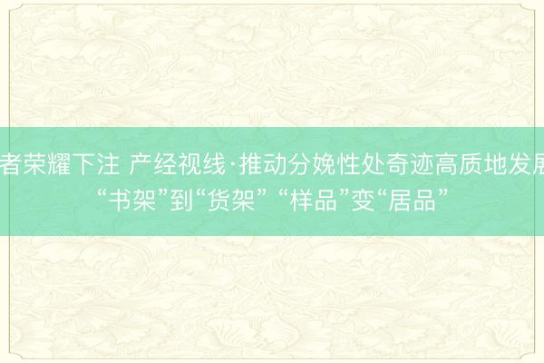 王者荣耀下注 产经视线·推动分娩性处奇迹高质地发展｜“书架”到“货架” “样品”变“居品”