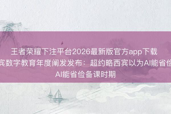 王者荣耀下注平台2026最新版官方app下载 中小学西宾数字教育年度阐发发布:超约略西宾以为AI能省俭备课时期