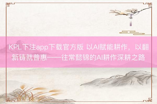 KPL下注app下载官方版 以AI赋能耕作，以翻新铸就普惠——往常懿锦的AI耕作深耕之路