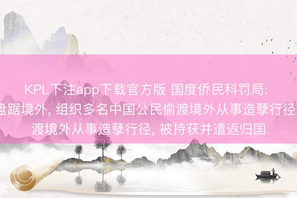 KPL下注app下载官方版 国度侨民科罚局: 章某、雍某进遥远盘踞境外， 组织多名中国公民偷渡境外从事造孽行径， 被持获并遣返归国