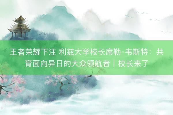 王者荣耀下注 利兹大学校长席勒·韦斯特：共育面向异日的大众领航者｜校长来了