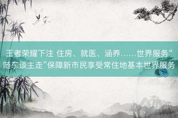 王者荣耀下注 住房、就医、涵养……世界服务“随东谈主走”保障新市民享受常住地基本世界服务