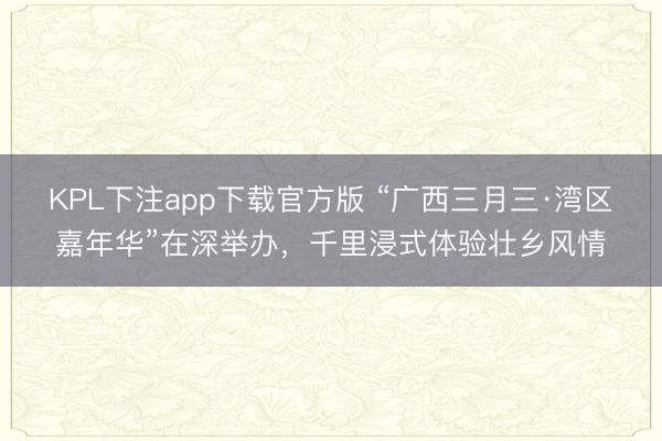 KPL下注app下载官方版 “广西三月三·湾区嘉年华”在深举办，千里浸式体验壮乡风情