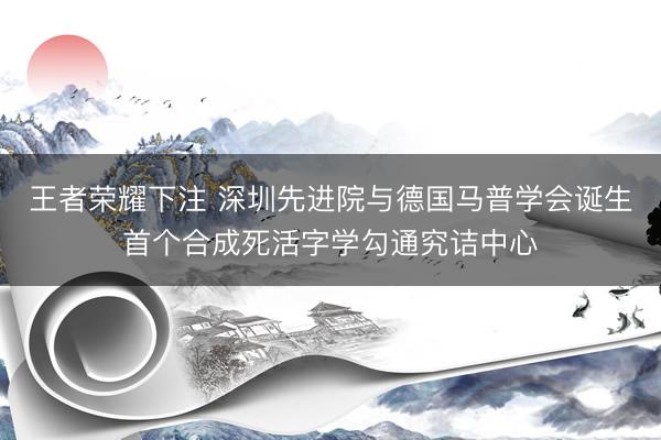 王者荣耀下注 深圳先进院与德国马普学会诞生首个合成死活字学勾通究诘中心