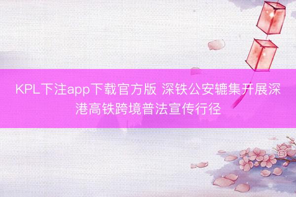 KPL下注app下载官方版 深铁公安辘集开展深港高铁跨境普法宣传行径