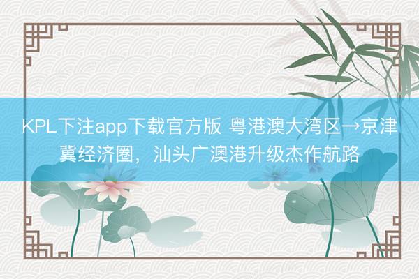 KPL下注app下载官方版 粤港澳大湾区→京津冀经济圈，汕头广澳港升级杰作航路