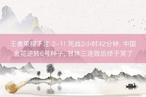王者荣耀下注 2-1! 死战2小时42分钟， 中国金花逆转6号种子， 甘休三连败后终于笑了