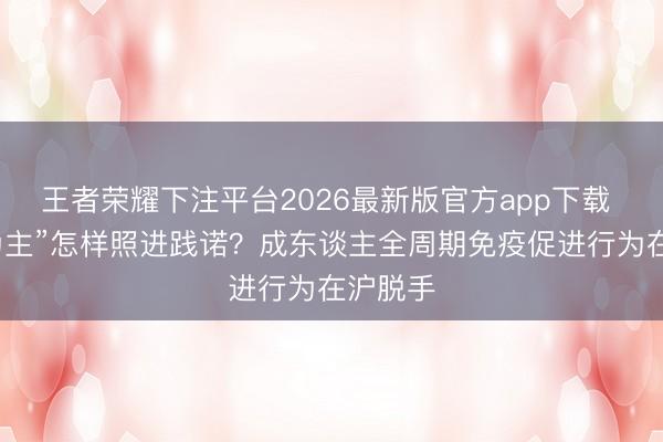王者荣耀下注平台2026最新版官方app下载 “防患为主”怎样照进践诺？成东谈主全周期免疫促进行为在沪脱手