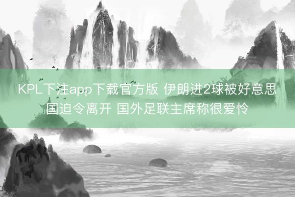 KPL下注app下载官方版 伊朗进2球被好意思国迫令离开 国外足联主席称很爱怜