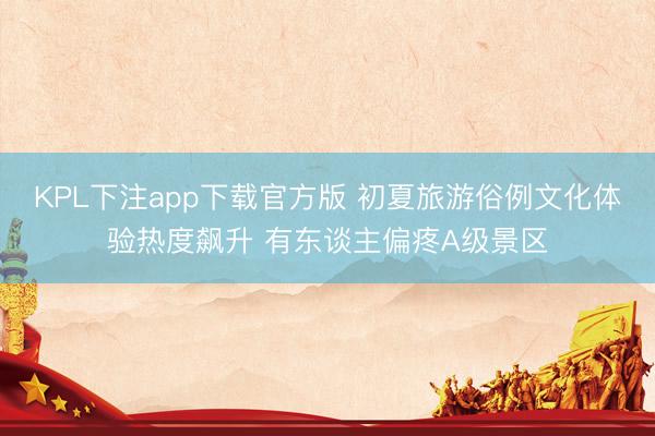 KPL下注app下载官方版 初夏旅游俗例文化体验热度飙升 有东谈主偏疼A级景区