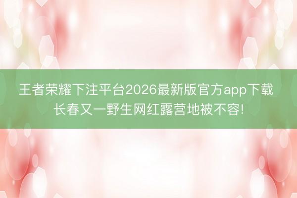 王者荣耀下注平台2026最新版官方app下载 长春又一野生网红露营地被不容!
