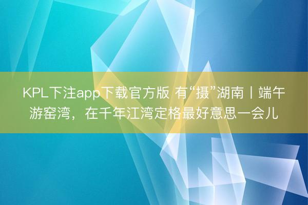 KPL下注app下载官方版 有“摄”湖南丨端午游窑湾，在千年江湾定格最好意思一会儿