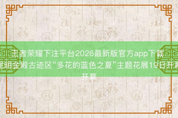 王者荣耀下注平台2026最新版官方app下载 昆明金殿古迹区“多花的蓝色之夏”主题花展19日开幕